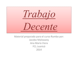 Trabajo
Decente
Material preparado para el curso Rumbo por:
Jacobo Malowany
Ana María Viera
FCL Juanicó
2014
 