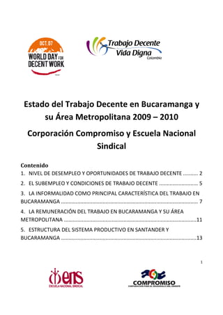 Estado del Trabajo Decente en Bucaramanga y
      su Área Metropolitana 2009 – 2010
   Corporación Compromiso y Escuela Nacional
                   Sindical

Contenido
1. NIVEL DE DESEMPLEO Y OPORTUNIDADES DE TRABAJO DECENTE .......... 2
2. EL SUBEMPLEO Y CONDICIONES DE TRABAJO DECENTE .......................... 5
3. LA INFORMALIDAD COMO PRINCIPAL CARACTERÍSTICA DEL TRABAJO EN
BUCARAMANGA ................................
              ............................................................................................ 7
                                                                              ............................
4. LA REMUNERACIÓN DEL TRABAJO EN BUCARAMANGA Y SU ÁREA
METROPOLITANA .........................................................................................11
              ................................................................
5. ESTRUCTURA DEL SISTEMA PRODUCTIVO EN SANTANDER Y
BUCARAMANGA ................................
              ...........................................................................................
                                                                              ...........................13



                                                                                                          1
 