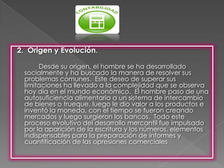 2. Origen y Evolución.

       Desde su origen, el hombre se ha desarrollado
  socialmente y ha buscado la manera de resolver sus
  problemas comunes. Este deseo de superar sus
  limitaciones ha llevado a la complejidad que se observa
  hoy día en el mundo económico. El hombre paso de una
  autosuficiencia alimentaria a un sistema de intercambio
  de bienes o trueque, luego le dio valor a los productos e
  inventó la moneda, con el tiempo se fueron creando
  mercados y luego surgieron los bancos. Todo este
  proceso evolutivo del desarrollo mercantil fue impulsado
  por la aparición de la escritura y los números, elementos
  indispensables para la preparación de informes y
  cuantificación de las opresiones comerciales
 