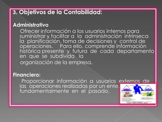 3. Objetivos de la Contabilidad:

Administrativo
  Ofrecer información a los usuarios internos para
  suministrar y facilitar a la administración intrínseca
  la planificación, toma de decisiones y control de
  operaciones. Para ello, comprende información
  histórica presente y futura de cada departamento
  en que se subdivida la
  organización de la empresa.

Financiero:
    Proporcionar información a usuarios externos de
   las operaciones realizadas por un ente,
   fundamentalmente en el pasado.
 