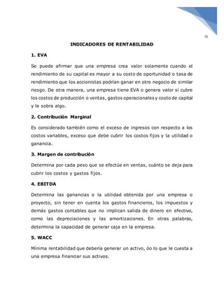 9
INDICADORES DE RENTABILIDAD
1. EVA
Se puede afirmar que una empresa crea valor solamente cuando el
rendimiento de su capital es mayor a su costo de oportunidad o tasa de
rendimiento que los accionistas podrían ganar en otro negocio de similar
riesgo. De otra manera, una empresa tiene EVA o genera valor sí cubre
los costos de producción o ventas, gastos operacionales y costo de capital
y le sobra algo.
2. Contribución Marginal
Es considerado también como el exceso de ingresos con respecto a los
costos variables, exceso que debe cubrir los costos fijos y la utilidad o
ganancia.
3. Margen de contribución
Determina por cada peso que se efectúe en ventas, cuánto se deja para
cubrir los costos y gastos fijos.
4. EBITDA
Determina las ganancias o la utilidad obtenida por una empresa o
proyecto, sin tener en cuenta los gastos financieros, los impuestos y
demás gastos contables que no implican salida de dinero en efectivo,
como las depreciaciones y las amortizaciones. En otras palabras,
determina la capacidad de generar caja en la empresa.
5. WACC
Mínima rentabilidad que debería generar un activo, óo lo que le cuesta a
una empresa financiar sus activos.
 