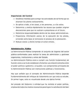 13
Importancia del Control
 Establece medidas para corregir las actividades de tal forma que se
alcancen los planes exitosamente.
 Se aplica a todo, a las cosas, a las personas, y a los actos.
 Determina y analiza rápidamente las causas que pueden originar
desviaciones para que no vuelvan a presentarse en el futuro.
 Determina responsabilidades dentro de las áreas administrativas.
 Proporciona información acerca de la ejecución de los planes,
sirviendo como base al reiniciarse el proceso de la planeación.
 Reduce costos y ahorra tiempo al evitar errores.
Administración Pública
La Administración Pública comprende el conjunto de órganos del sector
público conformados para realizar la tarea de administrar y gestionar
organismos, instituciones y entes del Estado.
La Administración Pública viene a cumplir una función fundamental, tal
función viene a ser la de establecery fomentar una relación estrecha entre
el poder político o gobierno y el pueblo. Los componentes principales de
la Administración Pública son instituciones públicas y funcionarios.
Hay que señalar que el concepto de Administración Pública depende
fundamentalmente del enfoque de tratamiento con que esta se estudie.
En primer lugar, esta es visualizada desde una óptica formal.
Así procede del Gobierno o entidad que ha recibido el poder político,
empleando todos los medios necesarios para lograr la satisfacción del bien
 