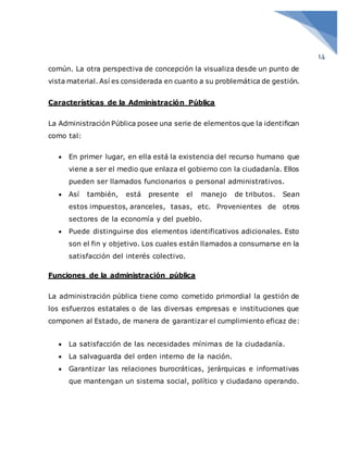 14
común. La otra perspectiva de concepción la visualiza desde un punto de
vista material. Así es considerada en cuanto a su problemática de gestión.
Características de la Administración Pública
La Administración Pública posee una serie de elementos que la identifican
como tal:
 En primer lugar, en ella está la existencia del recurso humano que
viene a ser el medio que enlaza el gobierno con la ciudadanía. Ellos
pueden ser llamados funcionarios o personal administrativos.
 Así también, está presente el manejo de tributos. Sean
estos impuestos, aranceles, tasas, etc. Provenientes de otros
sectores de la economía y del pueblo.
 Puede distinguirse dos elementos identificativos adicionales. Esto
son el fin y objetivo. Los cuales están llamados a consumarse en la
satisfacción del interés colectivo.
Funciones de la administración pública
La administración pública tiene como cometido primordial la gestión de
los esfuerzos estatales o de las diversas empresas e instituciones que
componen al Estado, de manera de garantizar el cumplimiento eficaz de:
 La satisfacción de las necesidades mínimas de la ciudadanía.
 La salvaguarda del orden interno de la nación.
 Garantizar las relaciones burocráticas, jerárquicas e informativas
que mantengan un sistema social, político y ciudadano operando.
 