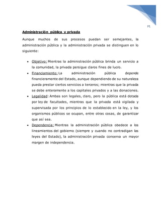 15
Administración pública y privada
Aunque muchos de sus procesos puedan ser semejantes, la
administración pública y la administración privada se distinguen en lo
siguiente:
 Objetivo: Mientras la administración pública brinda un servicio a
la comunidad, la privada persigue claros fines de lucro.
 Financiamiento: La administración pública depende
financieramente del Estado, aunque dependiendo de su naturaleza
pueda prestar ciertos servicios a terceros; mientras que la privada
se debe enteramente a los capitales privados y a las donaciones.
 Legalidad: Ambas son legales, claro, pero la pública está dotada
por ley de facultades, mientras que la privada está vigilada y
supervisada por los principios de lo establecido en la ley, y los
organismos públicos se ocupan, entre otras cosas, de garantizar
que así sea.
 Dependencia: Mientras la administración pública obedece a los
lineamientos del gobierno (siempre y cuando no contradigan las
leyes del Estado), la administración privada conserva un mayor
margen de independencia.
 