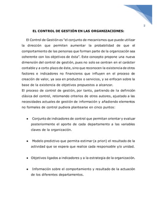 2
EL CONTROL DE GESTIÓN EN LAS ORGANIZACIONES:
El Control de Gestión es "el conjunto de mecanismos que puede utilizar
la dirección que permiten aumentar la probabilidad de que el
comportamiento de las personas que forman parte de la organización sea
coherente con los objetivos de ésta”. Este concepto propone una nueva
dimensión del control de gestión, pues no solo se centran en el carácter
contable y a corto plazo de éste, sino que reconocen la existencia de otros
factores e indicadores no financieros que influyen en el proceso de
creación de valor, ya sea en productos o servicios, y se enfocan sobre la
base de la existencia de objetivos propuestos a alcanzar.
El proceso de control de gestión, por tanto, partiendo de la definición
clásica del control, retomando criterios de otros autores, ajustado a las
necesidades actuales de gestión de información y añadiendo elementos
no formales de control pudiera plantearse en cinco puntos:
● Conjunto de indicadores de control que permitan orientar y evaluar
posteriormente el aporte de cada departamento a las variables
claves de la organización.
● Modelo predictivo que permita estimar (a priori) el resultado de la
actividad que se espera que realice cada responsable y/o unidad.
● Objetivos ligados a indicadores y a la estrategia de la organización.
● Información sobre el comportamiento y resultado de la actuación
de los diferentes departamentos.
 