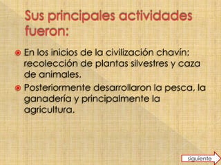  En los inicios de la civilización chavín:
recolección de plantas silvestres y caza
de animales.
Posteriormente desarrollaron la pesca, la
ganadería y principalmente la
agricultura.
siguiente