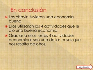 Los chavín tuvieron una economía
buena .
Ellos utilizaron las 4 actividades que le
dio una buena economía.
Gracias a ellos, estas 4 actividades
económicas son una de las cosas que
nos resalta de otros.
siguiente
