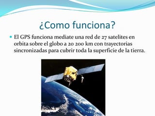              ¿Como funciona?El GPS funciona mediate una red de 27 satelites en orbita sobre el globo a 20 200 km con trayectorias sincronizadas para cubrir toda la superficie de la tierra.