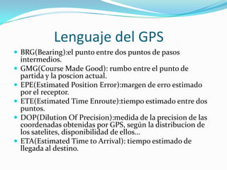             Lenguaje del GPSBRG(Bearing):el punto entre dos puntos de pasos intermedios.GMG(CourseMadeGood): rumbo entre el punto de partida y la poscion actual.EPE(Estimated Position Error):margen de erro estimado por el receptor.ETE(Estimated Time Enroute):tiempo estimado entre dos puntos.DOP(Dilution Of Precision):medida de la precision de las coordenadas obtenidas por GPS, según la distribucion de los satelites, disponibilidad de ellos…ETA(Estimated Time toArrival): tiempo estimado de llegada al destino.
