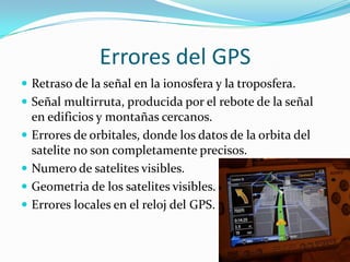                Errores del GPSRetraso de la señal en la ionosfera y la troposfera.Señal multirruta, producida por el rebote de la señal en edificios y montañas cercanos.Errores de orbitales, donde los datos de la orbita del satelite no son completamente precisos.Numero de satelites visibles.Geometria de los satelites visibles.Errores locales en el reloj del GPS.