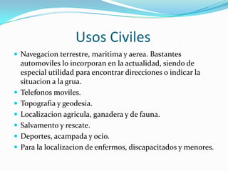                   Usos CivilesNavegacion terrestre, maritima y aerea. Bastantes automoviles lo incorporan en la actualidad, siendo de especial utilidad para encontrar direcciones o indicar la situacion a la grua.Telefonosmoviles.Topografia y geodesia.Localizacionagricula, ganadera y de fauna.Salvamento y rescate.Deportes, acampada y ocio.Para la localizacion de enfermos, discapacitados y menores.