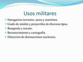                Usos militaresNavegacion terrestre, aerea y maritima.Giado de misiles y proyectiles de diversos tipos.Busqueda y rescate.Reconocimiento y cartografia.Deteccion de detonaciones nucleares.