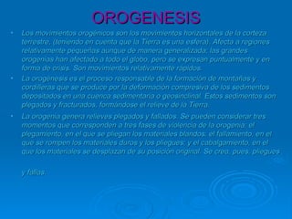 OROGENESISOROGENESIS
• Los movimientos orogénicos son los movimientos horizontales de la cortezaLos movimientos orogénicos son los movimientos horizontales de la corteza
terrestre, (teniendo en cuenta que la Tierra es una esfera). Afecta a regionesterrestre, (teniendo en cuenta que la Tierra es una esfera). Afecta a regiones
relativamente pequeñas aunque de manera generalizada; las grandesrelativamente pequeñas aunque de manera generalizada; las grandes
orogenias han afectado a todo el globo, pero se expresan puntualmente y enorogenias han afectado a todo el globo, pero se expresan puntualmente y en
forma de crisis. Son movimientos relativamente rápidos.forma de crisis. Son movimientos relativamente rápidos.
• La orogénesis es el proceso responsable de la formación de montañas yLa orogénesis es el proceso responsable de la formación de montañas y
cordilleras que se produce por la deformación compresiva de los sedimentoscordilleras que se produce por la deformación compresiva de los sedimentos
depositados en una cuenca sedimentaria o geosinclinal. Estos sedimentos sondepositados en una cuenca sedimentaria o geosinclinal. Estos sedimentos son
plegados y fracturados, formándose el relieve de la Tierra.plegados y fracturados, formándose el relieve de la Tierra.
• La orogenia genera relieves plegados y fallados. Se pueden considerar tresLa orogenia genera relieves plegados y fallados. Se pueden considerar tres
momentos que corresponden a tres fases de violencia de la orogenia: elmomentos que corresponden a tres fases de violencia de la orogenia: el
plegamiento, en el que se pliegan los materiales blandos; el fallamiento, en elplegamiento, en el que se pliegan los materiales blandos; el fallamiento, en el
que se rompen los materiales duros y los pliegues; y el cabalgamiento, en elque se rompen los materiales duros y los pliegues; y el cabalgamiento, en el
que los materiales se desplazan de su posición original. Se crea, pues, plieguesque los materiales se desplazan de su posición original. Se crea, pues, pliegues
y fallas.y fallas.
 