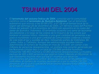 TSUNAMI DEL 2004TSUNAMI DEL 2004
• ElEl terremoto del océano Índico de 2004terremoto del océano Índico de 2004, conocido por la comunidad, conocido por la comunidad
científica como elcientífica como el terremoto de Sumatra-Andamánterremoto de Sumatra-Andamán, fue un terremoto, fue un terremoto
submarino que ocurrió a las 00:58 UTC, o 07:58 en el tiempo local de lasubmarino que ocurrió a las 00:58 UTC, o 07:58 en el tiempo local de la
región del domingo 26 de diciembre de 2004, (21:58 hora costa del Pacíficoregión del domingo 26 de diciembre de 2004, (21:58 hora costa del Pacífico
Oeste del sábado 25 de diciembre de 2004) con epicentro en la costa delOeste del sábado 25 de diciembre de 2004) con epicentro en la costa del
oeste de Sumatra, Indonesia. El terremoto ocasionó una serie de tsunamisoeste de Sumatra, Indonesia. El terremoto ocasionó una serie de tsunamis
devastadores a lo largo de las costas de la mayoría de los países quedevastadores a lo largo de las costas de la mayoría de los países que
bordean el océano Índico, matando a una gran cantidad de personas a subordean el océano Índico, matando a una gran cantidad de personas a su
paso e inundando a una gran cantidad de comunidades costeras a travéspaso e inundando a una gran cantidad de comunidades costeras a través
de casi todo el sur y sureste de Asia, incluyendo partes de Indonesia, Sride casi todo el sur y sureste de Asia, incluyendo partes de Indonesia, Sri
Lanka, India, y Tailandia. Aunque las estimaciones iniciales habíanLanka, India, y Tailandia. Aunque las estimaciones iniciales habían
determinado el número de muertes en más de 275.000, sin contar a losdeterminado el número de muertes en más de 275.000, sin contar a los
millares de personas desaparecidas, un análisis más reciente generado pormillares de personas desaparecidas, un análisis más reciente generado por
las Naciones Unidas deja a un total de 229.866 pérdidas humanas,las Naciones Unidas deja a un total de 229.866 pérdidas humanas,
incluyendo 186.983 muertos y 42.883 personas desaparecidas La muestraincluyendo 186.983 muertos y 42.883 personas desaparecidas La muestra
excluye de 400 a 600 personas que podrían haber fallecido en Myanmar, loexcluye de 400 a 600 personas que podrían haber fallecido en Myanmar, lo
que representa muchas más que los 61 muertos que dejan lasque representa muchas más que los 61 muertos que dejan las
proyecciones del gobierno central. Si las estadísticas de Myanmar sonproyecciones del gobierno central. Si las estadísticas de Myanmar son
confiables, el número de muertes ascenderían a por lo menos 230.000confiables, el número de muertes ascenderían a por lo menos 230.000
personas, por lo cual la catástrofe es el noveno desastre natural más mortalpersonas, por lo cual la catástrofe es el noveno desastre natural más mortal
de la historia moderna.de la historia moderna.
 