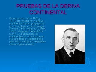 PRUEBAS DE LA DERIVAPRUEBAS DE LA DERIVA
CONTINENTALCONTINENTAL
• En el periodo entre 1908 yEn el periodo entre 1908 y
1912, las teorías de la deriva1912, las teorías de la deriva
continental fueron propuestascontinental fueron propuestas
por el geólogo y meteorólogopor el geólogo y meteorólogo
alemán Alfred Wegener (1880-alemán Alfred Wegener (1880-
1930). Wegener, defendió la1930). Wegener, defendió la
teoría de la deriva de losteoría de la deriva de los
continentes en una época encontinentes en una época en
que los medios tecnológicosque los medios tecnológicos
para demostrarla no se habíanpara demostrarla no se habían
desarrollado todavía.desarrollado todavía.
 