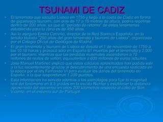 TSUNAMI DE CADIZTSUNAMI DE CADIZ
• El terremoto que sacudió Lisboa en 1755 y llegó a la costa de Cádiz en formaEl terremoto que sacudió Lisboa en 1755 y llegó a la costa de Cádiz en forma
de gigantesco tsunami, con olas de 12 a 15 metros de altura, podría repetirsede gigantesco tsunami, con olas de 12 a 15 metros de altura, podría repetirse
dentro de 200 años, ya que el "periodo de retorno" de estos fenómenosdentro de 200 años, ya que el "periodo de retorno" de estos fenómenos
establecido para la zona es de 450 años.establecido para la zona es de 450 años.
• Así lo aseguró Emilio Carreño, director de la Red Sísmica Española, en laAsí lo aseguró Emilio Carreño, director de la Red Sísmica Española, en la
tertulia titulada "250 años del gran terremoto y tsunami de Lisboa", organizadatertulia titulada "250 años del gran terremoto y tsunami de Lisboa", organizada
por el Colegio Oficial de Geólogos de Madrid.por el Colegio Oficial de Geólogos de Madrid.
• El gran terremoto y tsunami de Lisboa se desató el 1 de noviembre de 1755 aEl gran terremoto y tsunami de Lisboa se desató el 1 de noviembre de 1755 a
las 10.16 horas y provocó sólo en España 61 muertos por el terremoto y 2.000las 10.16 horas y provocó sólo en España 61 muertos por el terremoto y 2.000
por el tsunami, mientras que las perdidas materiales ascendieron a 70por el tsunami, mientras que las perdidas materiales ascendieron a 70
millones de reales de vellón, equivalentes a 600 millones de euros actuales.millones de reales de vellón, equivalentes a 600 millones de euros actuales.
• José Manuel Martínez explicó que estos cálculos aproximados han podido salirJosé Manuel Martínez explicó que estos cálculos aproximados han podido salir
a la luz recientemente gracias al descubrimiento de una encuesta realizada ena la luz recientemente gracias al descubrimiento de una encuesta realizada en
la época por el rey Fernando VI para evaluar los daños del terremoto enla época por el rey Fernando VI para evaluar los daños del terremoto en
España, a la que respondieron 1.200 pueblos.España, a la que respondieron 1.200 pueblos.
• Esta información ha servido además a los sismólogos para fijar la magnitudEsta información ha servido además a los sismólogos para fijar la magnitud
real del fenómeno en 8,5 grados en la escala Richter y establecer la distanciareal del fenómeno en 8,5 grados en la escala Richter y establecer la distancia
aproximada del epicentro en unos 200 kilómetros respecto al cabo de Sanaproximada del epicentro en unos 200 kilómetros respecto al cabo de San
Vicente, en el extremo sur de Portugal.Vicente, en el extremo sur de Portugal.
• ..
 