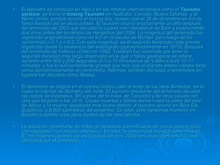 • El desastre es conocido en Asia y en los medios internacionales como elEl desastre es conocido en Asia y en los medios internacionales como el TsunamiTsunami
asiáticoasiático; se llama el; se llama el boxing Tsunamiboxing Tsunami en Australia, Canadá, Nueva Zelanda, y elen Australia, Canadá, Nueva Zelanda, y el
Reino Unido, porque ocurrió el boxing day, puesto que el 26 de diciembre es día deReino Unido, porque ocurrió el boxing day, puesto que el 26 de diciembre es día de
fiesta llamado así en esos países. El tsunami ocurrió exactamente un año despuésfiesta llamado así en esos países. El tsunami ocurrió exactamente un año después
del terremoto de 2003 que devastó la ciudad iraní meridional de Bam y exactamentedel terremoto de 2003 que devastó la ciudad iraní meridional de Bam y exactamente
dos años antes del terremoto de Hengchun del 2006. La magnitud del terremoto fuedos años antes del terremoto de Hengchun del 2006. La magnitud del terremoto fue
registrada originalmente como de 9,0 en la escala de Richter, pero luego se haregistrada originalmente como de 9,0 en la escala de Richter, pero luego se ha
aumentado a 9,1 y a 9,3. Con esta magnitud, es el segundo terremoto más grandeaumentado a 9,1 y a 9,3. Con esta magnitud, es el segundo terremoto más grande
registrado desde la existencia del sismógrafo (aproximadamente en 1875), despuésregistrado desde la existencia del sismógrafo (aproximadamente en 1875), después
del terremoto de Valdivia (Chile) en 1960. También fue reportado por tener ladel terremoto de Valdivia (Chile) en 1960. También fue reportado por tener la
segunda duración más larga observada en lo que a fallas geológicas se refiere,segunda duración más larga observada en lo que a fallas geológicas se refiere,
durando entre 500 y 600 segundos (8,3 a 10 minutos)(el de Valdivia duró 10-11durando entre 500 y 600 segundos (8,3 a 10 minutos)(el de Valdivia duró 10-11
minutos), y fue lo suficientemente grande que hizo que el planeta entero vibrara tantominutos), y fue lo suficientemente grande que hizo que el planeta entero vibrara tanto
como aproximadamente un centímetro. Además, también dio lugar a terremotos encomo aproximadamente un centímetro. Además, también dio lugar a terremotos en
lugares tan alejados como Alaska.lugares tan alejados como Alaska.
• El terremoto se originó en el océano Índico justo al norte de las islas Simeulue, en laEl terremoto se originó en el océano Índico justo al norte de las islas Simeulue, en la
costa occidental de Sumatra del norte. El tsunami resultante del terremoto devastócosta occidental de Sumatra del norte. El tsunami resultante del terremoto devastó
las costas de Indonesia, Sri Lanka, de la India, de Tailandia y de otros países conlas costas de Indonesia, Sri Lanka, de la India, de Tailandia y de otros países con
olas que llegaron a los 30 m. Causó muertes y daños serios hasta la costa del esteolas que llegaron a los 30 m. Causó muertes y daños serios hasta la costa del este
de África, y la muerte registrada más lejana debido al tsunami ocurrió en Rooi Els,de África, y la muerte registrada más lejana debido al tsunami ocurrió en Rooi Els,
Sudáfrica, a 8.000 kilómetros del epicentro. En total, ocho personas murieron enSudáfrica, a 8.000 kilómetros del epicentro. En total, ocho personas murieron en
Sudáfrica debido a los altos niveles de las olas del mar.Sudáfrica debido a los altos niveles de las olas del mar.
• La situación apremiante de miles de personas damnificadas de varios países incitóLa situación apremiante de miles de personas damnificadas de varios países incitó
una respuesta humanitaria extensiva. En total, la comunidad mundial donó más deuna respuesta humanitaria extensiva. En total, la comunidad mundial donó más de
$7 mil millones (dólares de los Estados Unidos, 2004) en ayuda humanitaria a los$7 mil millones (dólares de los Estados Unidos, 2004) en ayuda humanitaria a los
afectados por el terremotoafectados por el terremoto..
 
