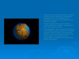 • A partir de diversas evidencias, renovóA partir de diversas evidencias, renovó
la idea de que todos los continentesla idea de que todos los continentes
estuvieron en un momento dadoestuvieron en un momento dado
unidos en una gran área de tierra queunidos en una gran área de tierra que
él llamo Pangea.él llamo Pangea.
• Wegener descubrió que las placasWegener descubrió que las placas
continentales se rompen, se separan ycontinentales se rompen, se separan y
chocan unas con otras.chocan unas con otras.
• Para Wegener, las causas de la derivaPara Wegener, las causas de la deriva
continental se podían deber a diversascontinental se podían deber a diversas
causas como: la fuerza centrifuga decausas como: la fuerza centrifuga de
la tierra, el efecto de las mareas y a lala tierra, el efecto de las mareas y a la
fuerza polar, que hacía que losfuerza polar, que hacía que los
continentes se desplazaran desde loscontinentes se desplazaran desde los
polos al Ecuadorpolos al Ecuador..
 