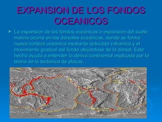 EXPANSION DE LOS FONDOSEXPANSION DE LOS FONDOS
OCEANICOSOCEANICOS
 La expansión de los fondos oceánicos o expansión del sueloLa expansión de los fondos oceánicos o expansión del suelo
marino ocurre en las dorsales oceánicas, donde se formamarino ocurre en las dorsales oceánicas, donde se forma
nueva corteza oceánica mediante actividad volcánica y elnueva corteza oceánica mediante actividad volcánica y el
movimiento gradual del fondo alejándose de la dorsal. Estemovimiento gradual del fondo alejándose de la dorsal. Este
hecho ayuda a entender la deriva continental explicada por lahecho ayuda a entender la deriva continental explicada por la
teoría de la tectónica de placas.teoría de la tectónica de placas.
 