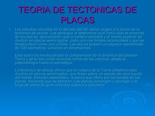 TEORIA DE TECTONICAS DETEORIA DE TECTONICAS DE
PLACASPLACAS
• Los estudios iniciados en la década del 60' dieron origen a la teoría de laLos estudios iniciados en la década del 60' dieron origen a la teoría de la
tectónica de placas. Los geólogos al determinar cuál había sido el recorridotectónica de placas. Los geólogos al determinar cuál había sido el recorrido
de las placas, descubrieron que la corteza terrestre y el manto superior sede las placas, descubrieron que la corteza terrestre y el manto superior se
dividían en placas semirrígidas, cada una con límites reconocibles y que sedividían en placas semirrígidas, cada una con límites reconocibles y que se
desplazaban como una unidad. Las placas poseen un espesor aproximadodesplazaban como una unidad. Las placas poseen un espesor aproximado
de 100 kilómetros, variando en dimensiones.de 100 kilómetros, variando en dimensiones.
Esta teoría ha revolucionado la comprensión de la dinámica del planetaEsta teoría ha revolucionado la comprensión de la dinámica del planeta
Tierra y se le han unido diversas ramas de las ciencias, desde laTierra y se le han unido diversas ramas de las ciencias, desde la
paleontología hasta la sismología.paleontología hasta la sismología.
La tectónica de placas afirma que la corteza de la Tierra (litosfera) estáLa tectónica de placas afirma que la corteza de la Tierra (litosfera) está
dividida en placas semirrígidas, que flotan sobre un estrato de roca líquidadividida en placas semirrígidas, que flotan sobre un estrato de roca líquida
del manto, llamada astenosfera, material que aflora por los bordes de lasdel manto, llamada astenosfera, material que aflora por los bordes de las
placas, haciendo que se separen. Las placas convergen o divergen a loplacas, haciendo que se separen. Las placas convergen o divergen a lo
largo de áreas de gran actividad sísmica y volcánica.largo de áreas de gran actividad sísmica y volcánica.
 