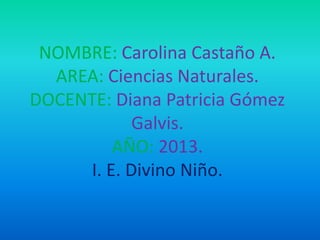 NOMBRE: Carolina Castaño A.
AREA: Ciencias Naturales.
DOCENTE: Diana Patricia Gómez
Galvis.
AÑO: 2013.
I. E. Divino Niño.
 