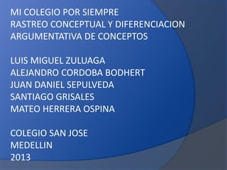 MI COLEGIO POR SIEMPRE
RASTREO CONCEPTUAL Y DIFERENCIACION
ARGUMENTATIVA DE CONCEPTOS

LUIS MIGUEL ZULUAGA
ALEJANDRO CORDOBA BODHERT
JUAN DANIEL SEPULVEDA
SANTIAGO GRISALES
MATEO HERRERA OSPINA
COLEGIO SAN JOSE
MEDELLIN
2013

 