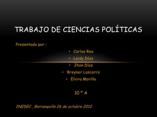 TRABAJO DE CIENCIAS POLÍTICAS
Presentado por :
                           • Carlos Roa
                           • Leidy Díaz
                            • Jhon Díaz
                        • Breyner Lascarro
                          • Elvira Morillo


                              10 º A


INEDEC , Barranquilla 26 de octubre 2012
 