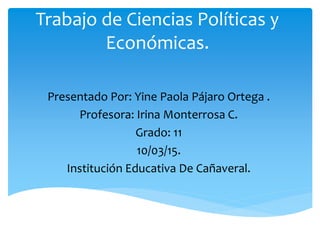 Trabajo de Ciencias Políticas y
Económicas.
Presentado Por: Yine Paola Pájaro Ortega .
Profesora: Irina Monterrosa C.
Grado: 11
10/03/15.
Institución Educativa De Cañaveral.
 