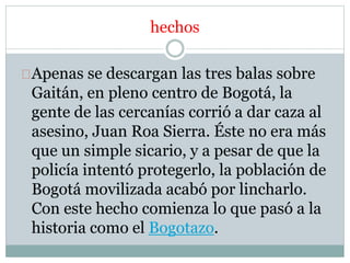 hechos 
Apenas se descargan las tres balas sobre 
Gaitán, en pleno centro de Bogotá, la 
gente de las cercanías corrió a dar caza al 
asesino, Juan Roa Sierra. Éste no era más 
que un simple sicario, y a pesar de que la 
policía intentó protegerlo, la población de 
Bogotá movilizada acabó por lincharlo. 
Con este hecho comienza lo que pasó a la 
historia como el Bogotazo. 
 