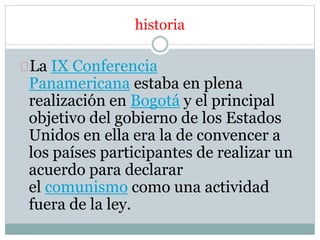 historia 
La IX Conferencia 
Panamericana estaba en plena 
realización en Bogotá y el principal 
objetivo del gobierno de los Estados 
Unidos en ella era la de convencer a 
los países participantes de realizar un 
acuerdo para declarar 
el comunismo como una actividad 
fuera de la ley. 
 