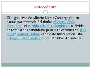antecedente 
El el gobierno de Alberto Lleras Camargo (quien 
asume por renuncia del titular Alfonso López 
Pumarejo), el Partido Liberal Colombiano se divide 
en torno a dos candidatos para las elecciones del 5 de 
mayo: Gabriel Turbay, candidato liberal oficialista, 
y Jorge Eliécer Gaitán, candidato liberal disidente. 
 