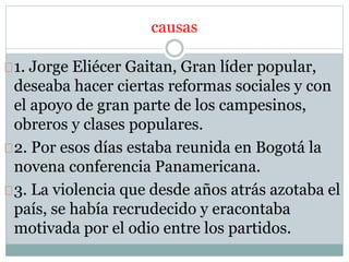 causas 
1. Jorge Eliécer Gaitan, Gran líder popular, 
deseaba hacer ciertas reformas sociales y con 
el apoyo de gran parte de los campesinos, 
obreros y clases populares. 
2. Por esos días estaba reunida en Bogotá la 
novena conferencia Panamericana. 
3. La violencia que desde años atrás azotaba el 
país, se había recrudecido y eracontaba 
motivada por el odio entre los partidos. 
 