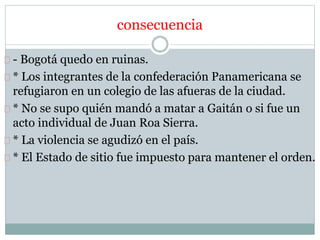 consecuencia 
- Bogotá quedo en ruinas. 
* Los integrantes de la confederación Panamericana se 
refugiaron en un colegio de las afueras de la ciudad. 
* No se supo quién mandó a matar a Gaitán o si fue un 
acto individual de Juan Roa Sierra. 
* La violencia se agudizó en el país. 
* El Estado de sitio fue impuesto para mantener el orden. 
 