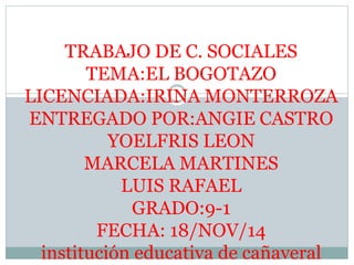 TRABAJO DE C. SOCIALES 
TEMA:EL BOGOTAZO 
LICENCIADA:IRINA MONTERROZA 
ENTREGADO POR:ANGIE CASTRO 
YOELFRIS LEON 
MARCELA MARTINES 
LUIS RAFAEL 
GRADO:9-1 
FECHA: 18/NOV/14 
institución educativa de cañaveral 
 
