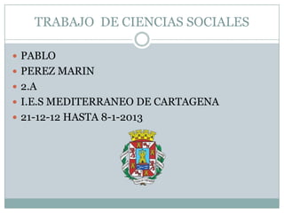 TRABAJO DE CIENCIAS SOCIALES

 PABLO
 PEREZ MARIN
 2.A
 I.E.S MEDITERRANEO DE CARTAGENA
 21-12-12 HASTA 8-1-2013
 