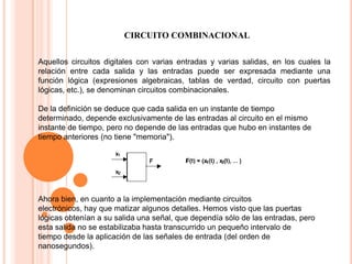 CIRCUITO COMBINACIONAL
Aquellos circuitos digitales con varias entradas y varias salidas, en los cuales la
relación entre cada salida y las entradas puede ser expresada mediante una
función lógica (expresiones algebraicas, tablas de verdad, circuito con puertas
lógicas, etc.), se denominan circuitos combinacionales.
De la definición se deduce que cada salida en un instante de tiempo
determinado, depende exclusivamente de las entradas al circuito en el mismo
instante de tiempo, pero no depende de las entradas que hubo en instantes de
tiempo anteriores (no tiene "memoria").

Ahora bien, en cuanto a la implementación mediante circuitos
electrónicos, hay que matizar algunos detalles. Hemos visto que las puertas
lógicas obtenían a su salida una señal, que dependía sólo de las entradas, pero
esta salida no se estabilizaba hasta transcurrido un pequeño intervalo de
tiempo desde la aplicación de las señales de entrada (del orden de
nanosegundos).

 