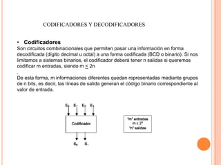 CODIFICADORES Y DECODIFICADORES
• Codificadores
Son circuitos combinacionales que permiten pasar una información en forma
decodificada (dígito decimal u octal) a una forma codificada (BCD o binario). Si nos
limitamos a sistemas binarios, el codificador deberá tener n salidas si queremos
codificar m entradas, siendo m < 2n
.
De esta forma, m informaciones diferentes quedan representadas mediante grupos
de n bits, es decir, las líneas de salida generan el código binario correspondiente al
valor de entrada.

 