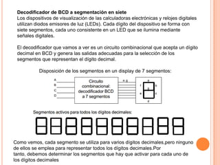 Decodificador de BCD a segmentación en siete
Los dispositivos de visualización de las calculadoras electrónicas y relojes digitales
utilizan diodos emisores de luz (LEDs). Cada dígito del dispositivo se forma con
siete segmentos, cada uno consistente en un LED que se ilumina mediante
señales digitales.
El decodificador que vamos a ver es un circuito combinacional que acepta un dígito
decimal en BCD y genera las salidas adecuadas para la selección de los
segmentos que representan el dígito decimal.
Disposición de los segmentos en un display de 7 segmentos:

Como vemos, cada segmento se utiliza para varios dígitos decimales,pero ninguno
de ellos se emplea para representar todos los dígitos decimales.Por
tanto, debemos determinar los segmentos que hay que activar para cada uno de
los dígitos decimales

 