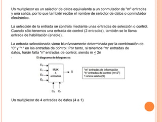 Un multiplexor es un selector de datos equivalente a un conmutador de "m" entradas
y una salida, por lo que también recibe el nombre de selector de datos o conmutador
electrónico.
La selección de la entrada se controla mediante unas entradas de selección o control.
Cuando sólo tenemos una entrada de control (2 entradas), también se le llama
entrada de habilitación (enable).
La entrada seleccionada viene biunívocamente determinada por la combinación de
"0" y "1" en las entradas de control. Por tanto, si tenemos "m“ entradas de
datos, harán falta "n" entradas de control, siendo m < 2n
.

Un multiplexor de 4 entradas de datos (4 a 1)

 