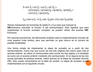 Hemos manipulado las funciones de salida S y Cout para que incluyan la
OR-Exclusiva (recordar la función S del semisumador). Esto significa que para
implementar la función sumador completo, se pueden utilizar dos puertas ORExclusiva.
Por razones económicas, los fabricantes emplean para la implementación circuitos de
nivel superior (más lentos), pero que permiten un gran ahorro en el número de
puertas empleadas.
Una forma simple de implementar la etapa de sumador es a partir de dos
semisumadores. Como hay que sumar los dos bits (dígitos) del mismo peso más el
acarreo anterior, se utiliza un semisumador para sumar los dos dígitos y el resultado
se suma con el acarreo anterior mediante otro semisumador. Si en alguna de las dos
sumas parciales se produce acarreo, habrá acarreo en la etapa de sumador (función
OR). Esto puede comprobarse en la tabla de verdad. La etapa de sumador puede
implementarse con el siguiente circuito.

 