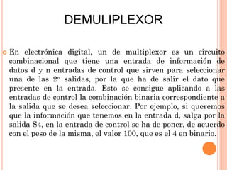 DEMULIPLEXOR


En electrónica digital, un de multiplexor es un circuito
combinacional que tiene una entrada de información de
datos d y n entradas de control que sirven para seleccionar
una de las 2n salidas, por la que ha de salir el dato que
presente en la entrada. Esto se consigue aplicando a las
entradas de control la combinación binaria correspondiente a
la salida que se desea seleccionar. Por ejemplo, si queremos
que la información que tenemos en la entrada d, salga por la
salida S4, en la entrada de control se ha de poner, de acuerdo
con el peso de la misma, el valor 100, que es el 4 en binario.

 