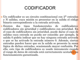 CODIFICADOR
Un codificador es un circuito combinacional con 2N entradas
y N salidas, cuya misión es presentar en la salida el código
binario correspondiente a la entrada activada.
 Existen
dos tipos fundamentales de codificadores:
codificadores sin prioridad y codificadores con prioridad. En
el caso de codificadores sin prioridad, puede darse el caso de
salidas cuya entrada no pueda ser conocida: por ejemplo, la
salida 0 podría indicar que no hay ninguna entrada activada
o que se ha activado la entrada número 0. Además, ciertas
entradas pueden hacer que en la salida se presente la suma
lógica de dichas entradas, ocasionando mayor confusión. Por
ello, este tipo de codificadores es usado únicamente cuando
el rango de datos de entrada está correctamente acotado y su
funcionamiento garantizado.


 