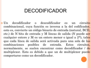 DECODIFICADOR


Un decodificador o descodificador es un circuito
combinacional, cuya función es inversa a la del codificador,
esto es, convierte un código binario de entrada (natural, BCD,
etc.) de N bits de entrada y M líneas de salida (N puede ser
cualquier entero y M es un entero menor o igual a 2N), tales
que cada línea de salida será activada para una sola de las
combinaciones posibles de entrada. Estos circuitos,
normalmente, se suelen encontrar como decodificador / de
multiplexor. Esto es debido a que un de multiplexor puede
comportarse como un decodificador.

 