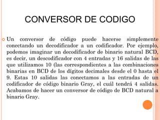 CONVERSOR DE CODIGO


Un conversor de código puede hacerse simplemente
conectando un decodificador a un codificador. Por ejemplo,
podemos imaginar un decodificador de binario natural BCD,
es decir, un descodificador con 4 entradas y 16 salidas de las
que utilizamos 10 (las correspondientes a las combinaciones
binarias en BCD de los dígitos decimales desde el 0 hasta el
9. Estas 10 salidas las conectamos a las entradas de un
codificador de código binario Gray, el cuál tendrá 4 salidas.
Acabamos de hacer un conversor de código de BCD natural a
binario Gray.

 