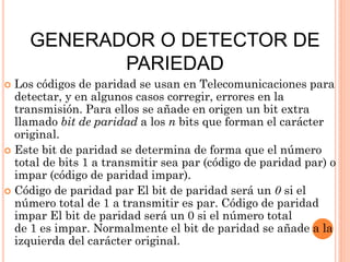 GENERADOR O DETECTOR DE
PARIEDAD
Los códigos de paridad se usan en Telecomunicaciones para
detectar, y en algunos casos corregir, errores en la
transmisión. Para ellos se añade en origen un bit extra
llamado bit de paridad a los n bits que forman el carácter
original.
 Este bit de paridad se determina de forma que el número
total de bits 1 a transmitir sea par (código de paridad par) o
impar (código de paridad impar).
 Código de paridad par El bit de paridad será un 0 si el
número total de 1 a transmitir es par. Código de paridad
impar El bit de paridad será un 0 si el número total
de 1 es impar. Normalmente el bit de paridad se añade a la
izquierda del carácter original.


 