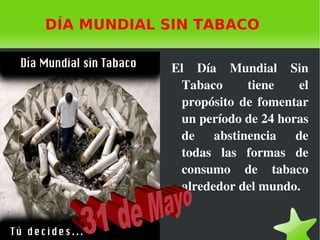 DÍA MUNDIAL SIN TABACO El Día Mundial Sin Tabaco tiene el propósito de fomentar un período de 24 horas de abstinencia de todas las formas de consumo de tabaco alrededor del mundo. 31 de Mayo