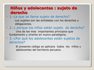 Niños y adolecentes : sujeto de derecho 1.-¿a que se llama sujeto de derecho? Los sujetos son las entidades con los derechos y  obligaciones. 2.-¿ porque los niños están sujeto  de derecho? Una de los mas  importantes principios que  fundamento y orienta en nuevo paradigma.  3.-¿Por qué los adolecentes están sujetos de derechos?   El presente código se aplicara  todos  los  niños y  adolecentes del territorio peruano. 