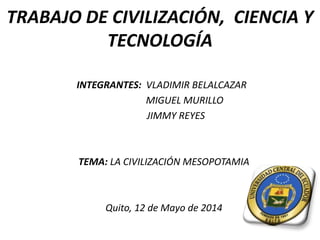 TRABAJO DE CIVILIZACIÓN, CIENCIA Y
TECNOLOGÍA
INTEGRANTES: VLADIMIR BELALCAZAR
MIGUEL MURILLO
JIMMY REYES
TEMA: LA CIVILIZACIÓN MESOPOTAMIA
Quito, 12 de Mayo de 2014
 