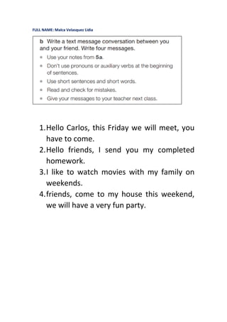 FULL NAME: Malca Velasquez Lidia
1.Hello Carlos, this Friday we will meet, you
have to come.
2.Hello friends, I send you my completed
homework.
3.I like to watch movies with my family on
weekends.
4.friends, come to my house this weekend,
we will have a very fun party.
 