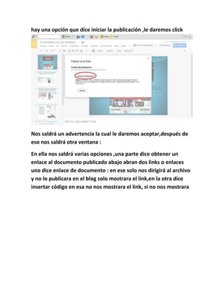 hay una opción que dice iniciar la publicación ,le daremos click
Nos saldrá un advertencia la cual le daremos aceptar,después de
eso nos saldrá otra ventana :
En ella nos saldrá varias opciones ,una parte dice obtener un
enlace al documento publicado abajo abran dos links o enlaces
uno dice enlace de documento : en ese solo nos dirigirá al archivo
y no lo publicara en el blog solo mostrara el link,en la otra dice
insertar código en esa no nos mostrara el link, si no nos mostrara
 
